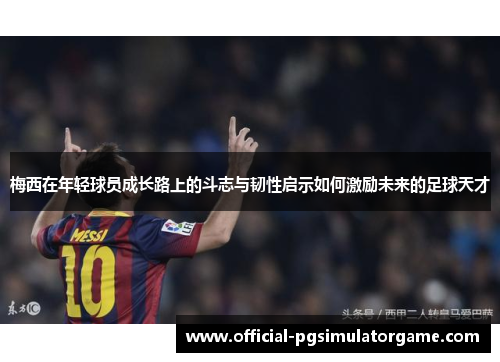 梅西在年轻球员成长路上的斗志与韧性启示如何激励未来的足球天才