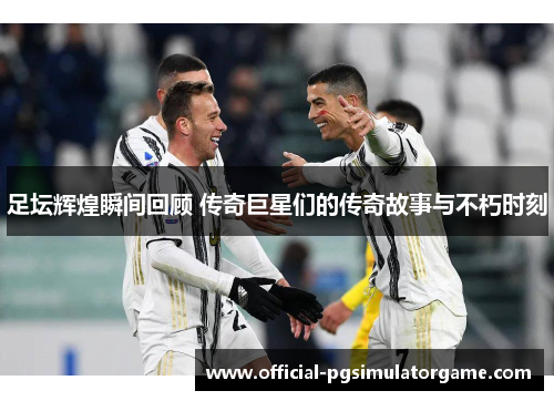 足坛辉煌瞬间回顾 传奇巨星们的传奇故事与不朽时刻