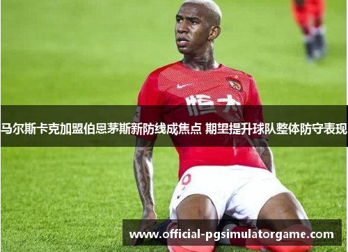 马尔斯卡克加盟伯恩茅斯新防线成焦点 期望提升球队整体防守表现 马尔斯卡克加盟伯恩茅斯新防线成焦点 期望提升球队整体防守表现