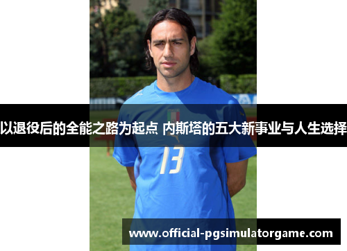 以退役后的全能之路为起点 内斯塔的五大新事业与人生选择 以退役后的全能之路为起点 内斯塔的五大新事业与人生选择