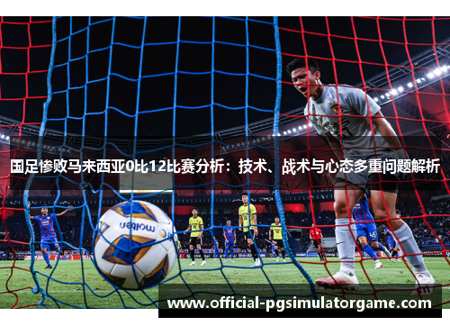 国足惨败马来西亚0比12比赛分析：技术、战术与心态多重问题解析