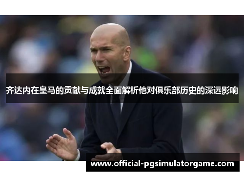 齐达内在皇马的贡献与成就全面解析他对俱乐部历史的深远影响
