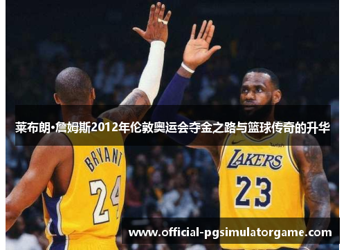 莱布朗·詹姆斯2012年伦敦奥运会夺金之路与篮球传奇的升华 莱布朗·詹姆斯2012年伦敦奥运会夺金之路与篮球传奇的升华