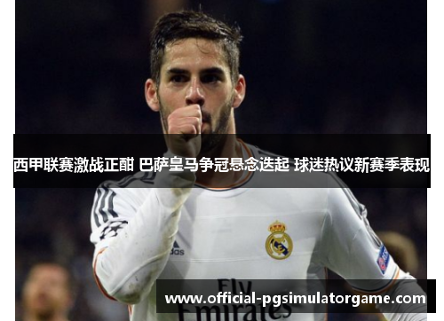 西甲联赛激战正酣 巴萨皇马争冠悬念迭起 球迷热议新赛季表现