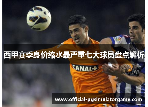 西甲赛季身价缩水最严重七大球员盘点解析