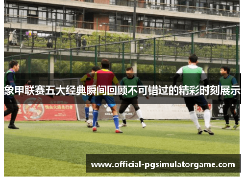 象甲联赛五大经典瞬间回顾不可错过的精彩时刻展示