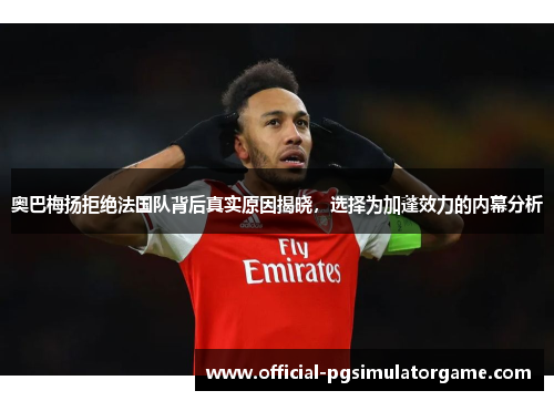 奥巴梅扬拒绝法国队背后真实原因揭晓,选择为加蓬效力的内幕分析 奥巴梅扬拒绝法国队背后真实原因揭晓,选择为加蓬效力的内幕分析