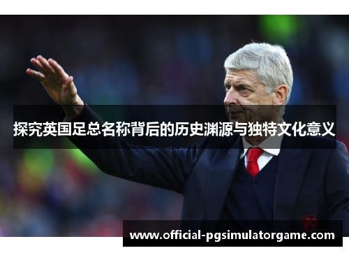 探究英国足总名称背后的历史渊源与独特文化意义 探究英国足总名称背后的历史渊源与独特文化意义