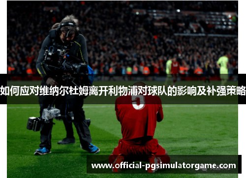 如何应对维纳尔杜姆离开利物浦对球队的影响及补强策略 如何应对维纳尔杜姆离开利物浦对球队的影响及补强策略