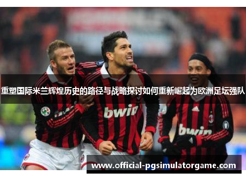 重塑国际米兰辉煌历史的路径与战略探讨如何重新崛起为欧洲足坛强队 重塑国际米兰辉煌历史的路径与战略探讨如何重新崛起为欧洲足坛强队