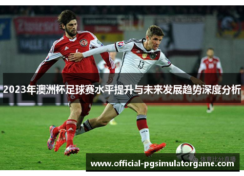 2023年澳洲杯足球赛水平提升与未来发展趋势深度分析 2023年澳洲杯足球赛水平提升与未来发展趋势深度分析
