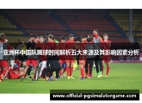 亚洲杯中国队踢球时间解析五大来源及其影响因素分析 亚洲杯中国队踢球时间解析五大来源及其影响因素分析