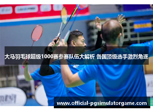 大马羽毛球超级1000赛参赛队伍大解析 各国顶级选手激烈角逐 大马羽毛球超级1000赛参赛队伍大解析 各国顶级选手激烈角逐