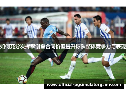 如何充分发挥穆谢奎合同价值提升球队整体竞争力与表现