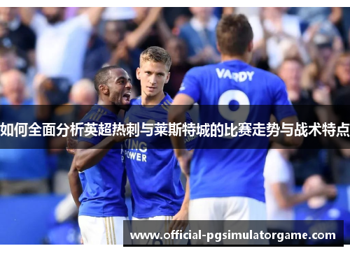 如何全面分析英超热刺与莱斯特城的比赛走势与战术特点 如何全面分析英超热刺与莱斯特城的比赛走势与战术特点
