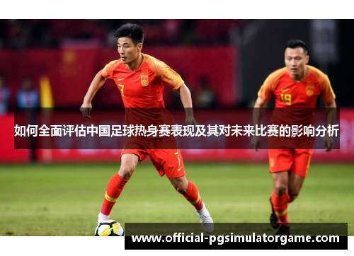 如何全面评估中国足球热身赛表现及其对未来比赛的影响分析