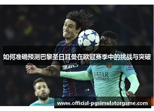 如何准确预测巴黎圣日耳曼在欧冠赛季中的挑战与突破