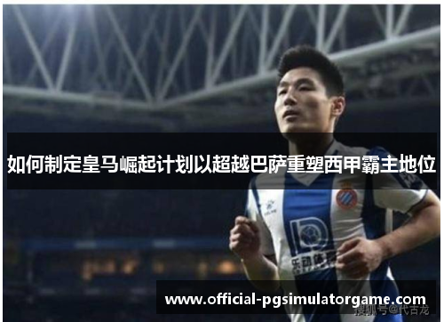 如何制定皇马崛起计划以超越巴萨重塑西甲霸主地位