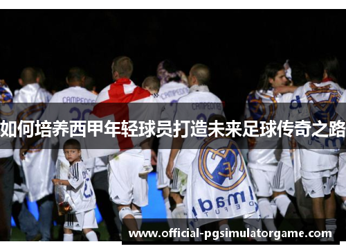 如何培养西甲年轻球员打造未来足球传奇之路