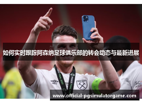 如何实时跟踪阿森纳足球俱乐部的转会动态与最新进展