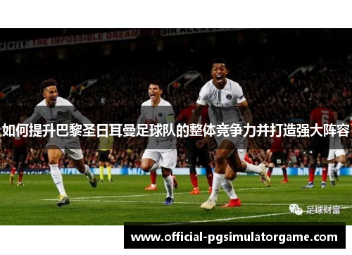 如何提升巴黎圣日耳曼足球队的整体竞争力并打造强大阵容