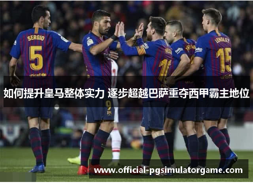 如何提升皇马整体实力 逐步超越巴萨重夺西甲霸主地位