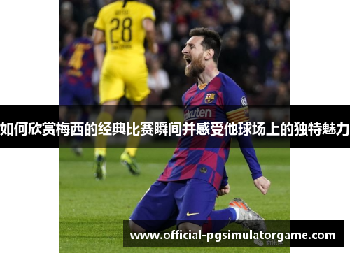 如何欣赏梅西的经典比赛瞬间并感受他球场上的独特魅力