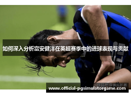 如何深入分析富安健洋在英超赛季中的进球表现与贡献