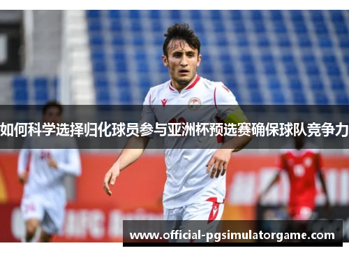 如何科学选择归化球员参与亚洲杯预选赛确保球队竞争力