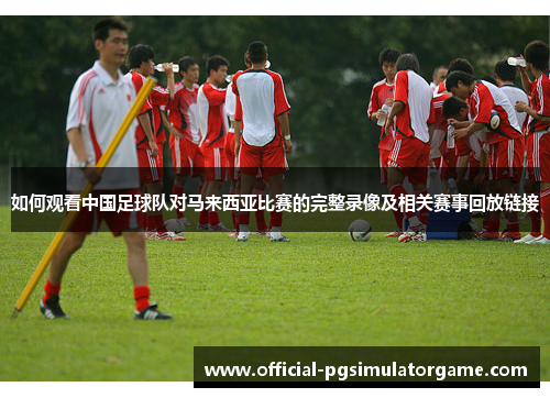如何观看中国足球队对马来西亚比赛的完整录像及相关赛事回放链接