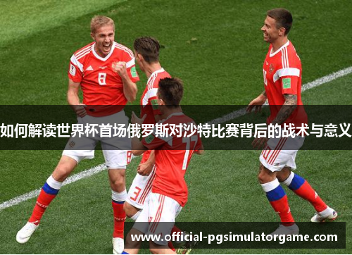 如何解读世界杯首场俄罗斯对沙特比赛背后的战术与意义