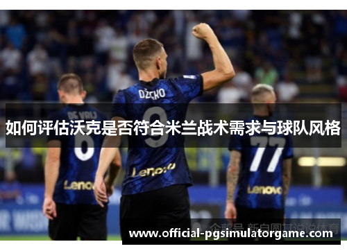 如何评估沃克是否符合米兰战术需求与球队风格