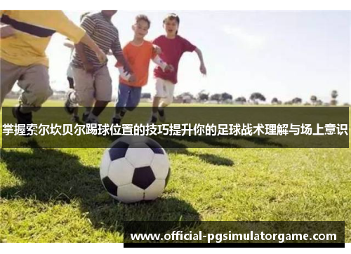 掌握索尔坎贝尔踢球位置的技巧提升你的足球战术理解与场上意识 掌握索尔坎贝尔踢球位置的技巧提升你的足球战术理解与场上意识